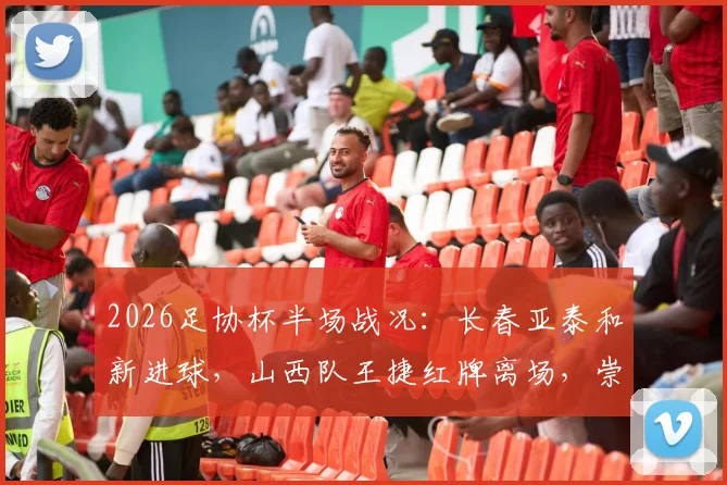 2026足协杯半场战况：长春亚泰和新进球，山西队王捷红牌离场，崇德荣海0-1暂时落后