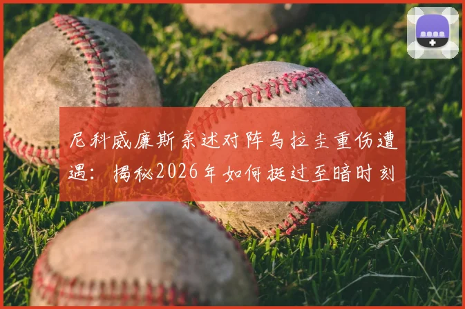 尼科威廉斯亲述对阵乌拉圭重伤遭遇：揭秘2026年如何挺过至暗时刻并成功回归赛场的完整历程