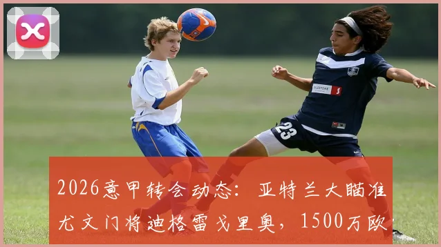 2026意甲转会动态:亚特兰大瞄准尤文门将迪格雷戈里奥,1500万欧要价成焦点,最新进展与潜在交易分析
