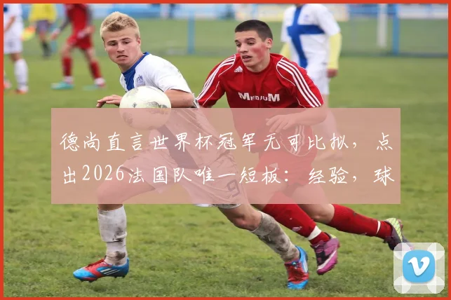 德尚直言世界杯冠军无可比拟,点出2026法国队唯一短板:经验,球队前景深度分析