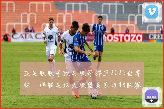 亚足联联手欧足联等捍卫2026世界杯：详解足坛大联盟关系与48队赛制争议