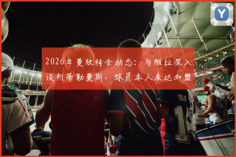 2026年曼联转会动态：与维拉深入谈判蒂勒曼斯，球员本人表达加盟意愿