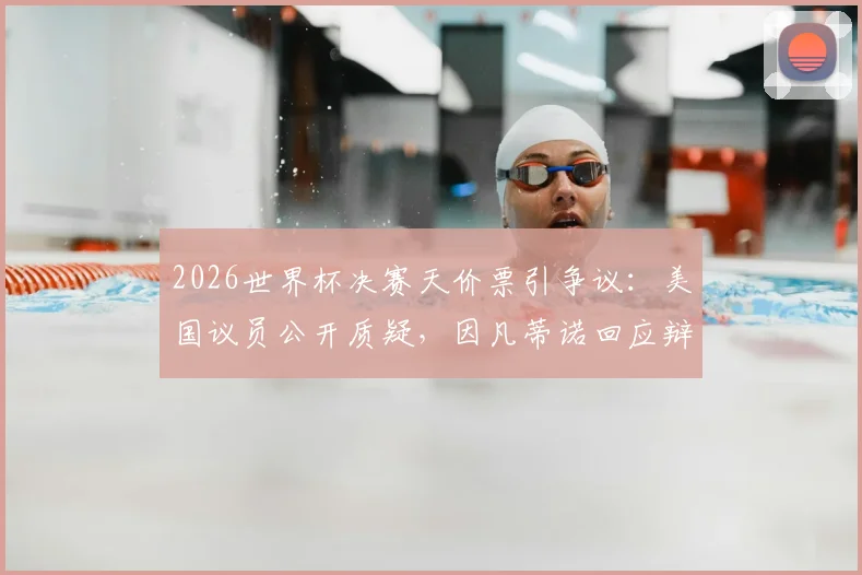 2026世界杯决赛天价票引争议：美国议员公开质疑，因凡蒂诺回应辩护原因解析