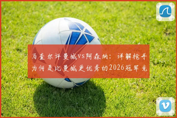 马奎尔评曼城vs阿森纳：详解枪手为何是比曼城更优秀的2026冠军竞争者