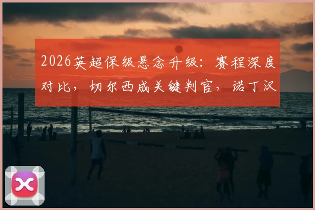 2026英超保级悬念升级:赛程深度对比,切尔西成关键判官,诺丁汉森林双线困境详解