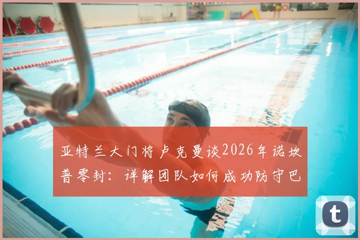亚特兰大门将卢克曼谈2026年诺坎普零封:详解团队如何成功防守巴萨,赛后采访回顾