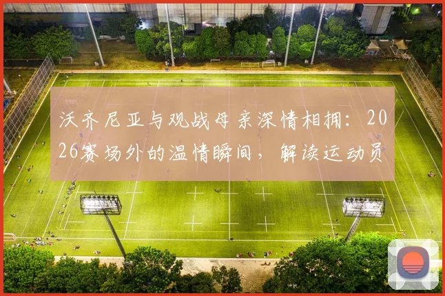 沃齐尼亚与观战母亲深情相拥:2026赛场外的温情瞬间,解读运动员的家庭支持力量