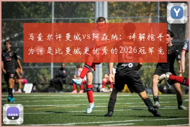 马奎尔评曼城vs阿森纳:详解枪手为何是比曼城更优秀的2026冠军竞争者