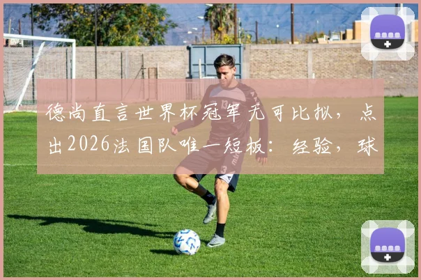德尚直言世界杯冠军无可比拟，点出2026法国队唯一短板：经验，球队前景深度分析
