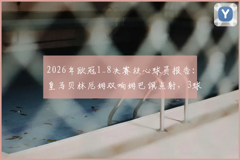 2026年欧冠1_8决赛核心球员报告：皇马贝林厄姆双响姆巴佩点射，3球2助攻数据深度解析
