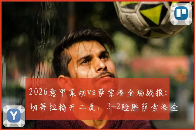 2026意甲莱切vs萨索洛全场战报：切蒂拉梅开二度，3-2险胜萨索洛全取三分，附比赛精彩进球视频集锦