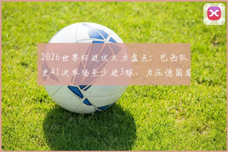 2026世界杯进攻火力盘点：巴西队史41次单场至少进3球，力压德国居首，解析桑巴军团历史数据