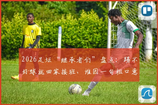 2026足坛“继承者们”盘点：踢不好球就回家接班，谁因一句粗口意外出圈？背景起底与名场面回顾