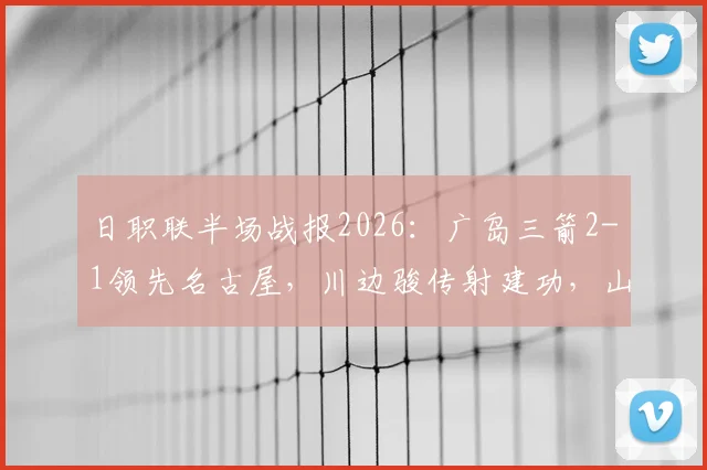 日职联半场战报2026：广岛三箭2-1领先名古屋，川边骏传射建功，山岸祐也破门
