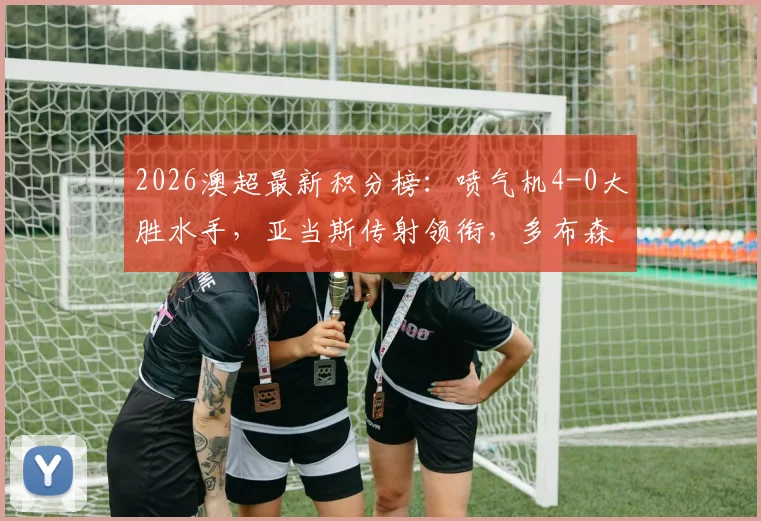 2026澳超最新积分榜：喷气机4-0大胜水手，亚当斯传射领衔，多布森关键破门分析