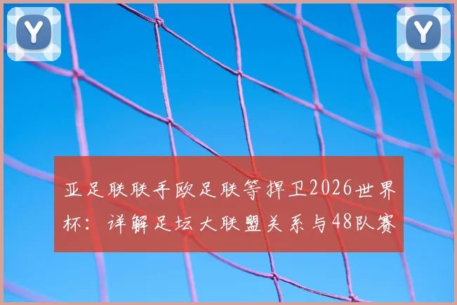 亚足联联手欧足联等捍卫2026世界杯：详解足坛大联盟关系与48队赛制争议