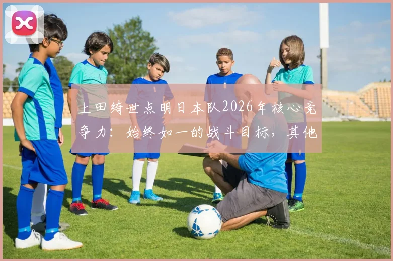 上田绮世点明日本队2026年核心竞争力:始终如一的战斗目标,其他队伍难以企及的原因解析