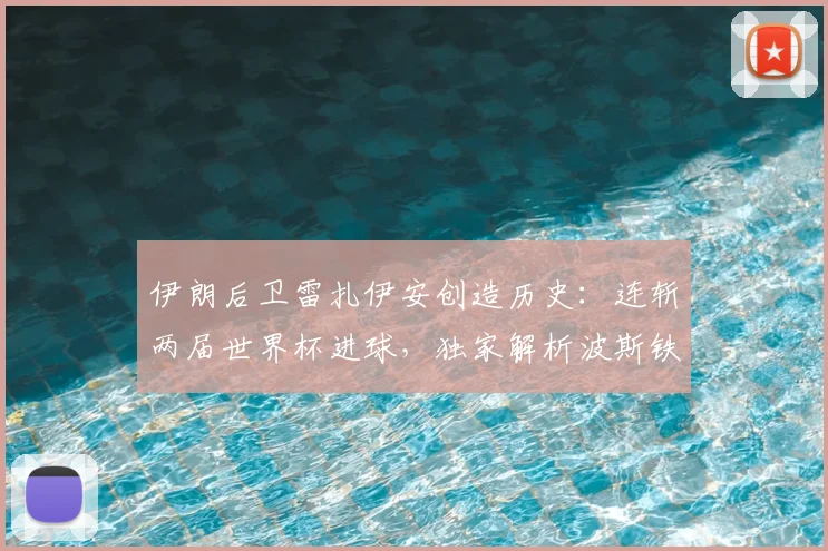 伊朗后卫雷扎伊安创造历史:连斩两届世界杯进球,独家解析波斯铁军传奇之路