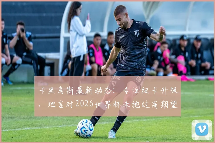 卡里乌斯最新动态：专注纽卡升级，坦言对2026世界杯未抱过高期望