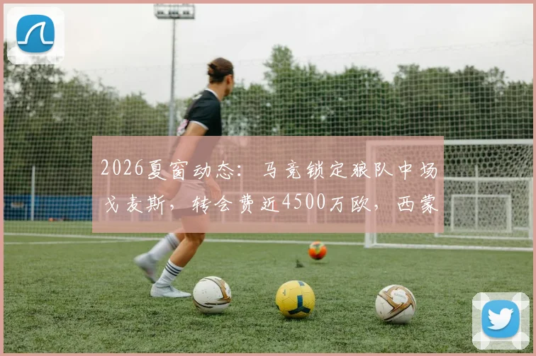 2026夏窗动态：马竞锁定狼队中场戈麦斯，转会费近4500万欧，西蒙尼战术板关键拼图？