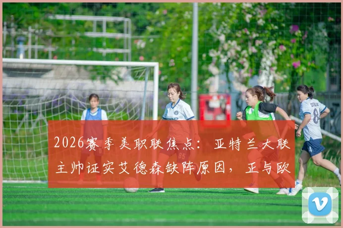 2026赛季美职联焦点：亚特兰大联主帅证实艾德森缺阵原因，正与欧洲豪门进行转会谈判