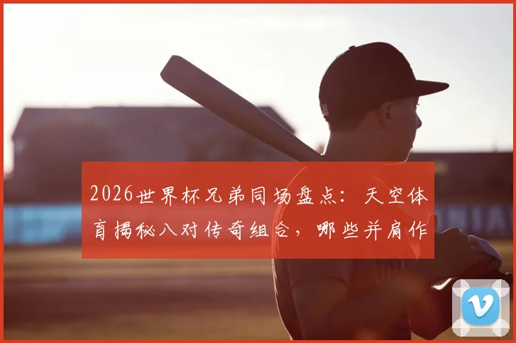 2026世界杯兄弟同场盘点:天空体育揭秘八对传奇组合,哪些并肩作战?哪些各为其主?