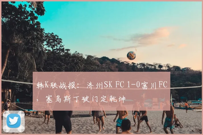 韩K联战报：济州SK FC 1-0富川FC，塞乌斯丁破门定乾坤