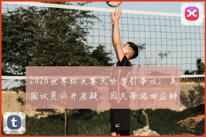 2026世界杯决赛天价票引争议：美国议员公开质疑，因凡蒂诺回应辩护原因解析