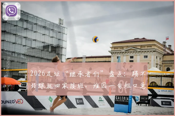 2026足坛“继承者们”盘点:踢不好球就回家接班,谁因一句粗口意外出圈?背景起底与名场面回顾