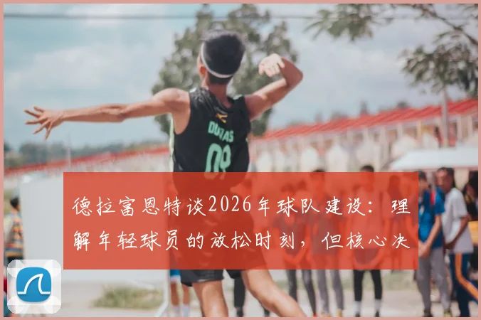 德拉富恩特谈2026年球队建设：理解年轻球员的放松时刻，但核心决策始终围绕团队整体利益
