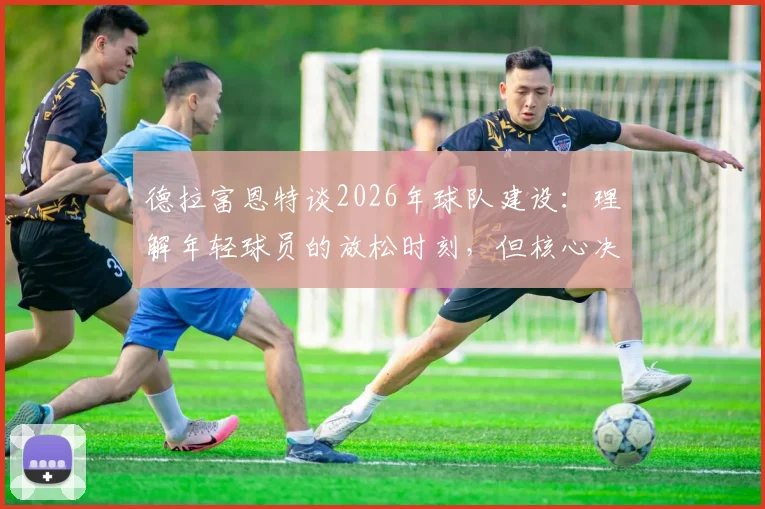 德拉富恩特谈2026年球队建设：理解年轻球员的放松时刻，但核心决策始终围绕团队整体利益