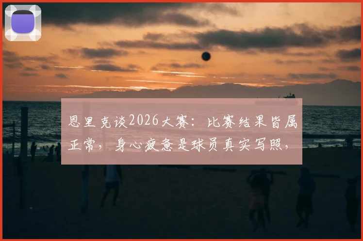 恩里克谈2026大赛：比赛结果皆属正常，身心疲惫是球员真实写照，解析高压赛事的状态管理