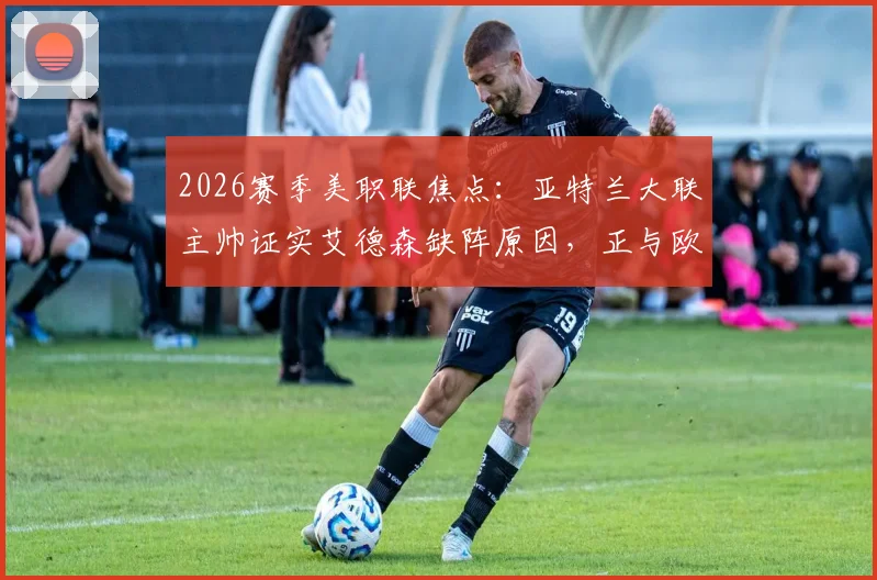2026赛季美职联焦点:亚特兰大联主帅证实艾德森缺阵原因,正与欧洲豪门进行转会谈判