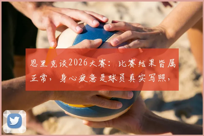 恩里克谈2026大赛：比赛结果皆属正常，身心疲惫是球员真实写照，解析高压赛事的状态管理