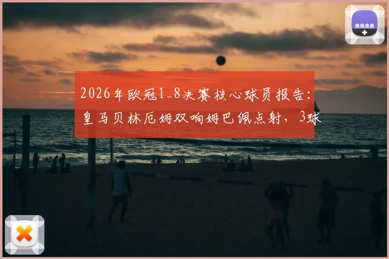2026年欧冠1_8决赛核心球员报告：皇马贝林厄姆双响姆巴佩点射，3球2助攻数据深度解析