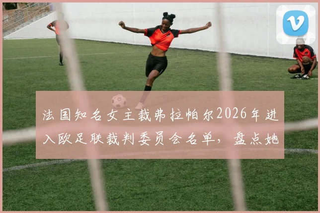 法国知名女主裁弗拉帕尔2026年进入欧足联裁判委员会名单，盘点她的执法履历与职业影响