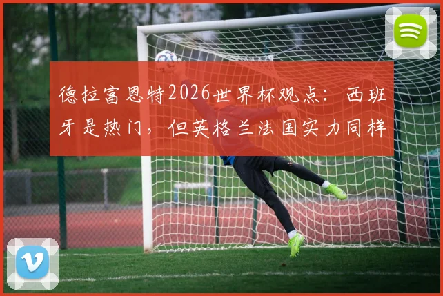 德拉富恩特2026世界杯观点:西班牙是热门,但英格兰法国实力同样强大,冠军归属分析