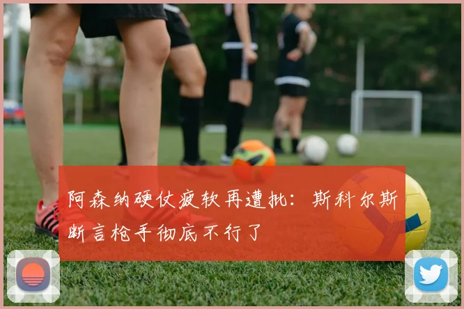 阿森纳硬仗疲软再遭批：斯科尔斯断言枪手彻底不行了