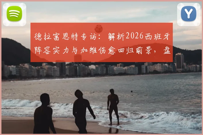 德拉富恩特专访：解析2026西班牙阵容实力与加维伤愈回归前景，盘点最优秀球员名单