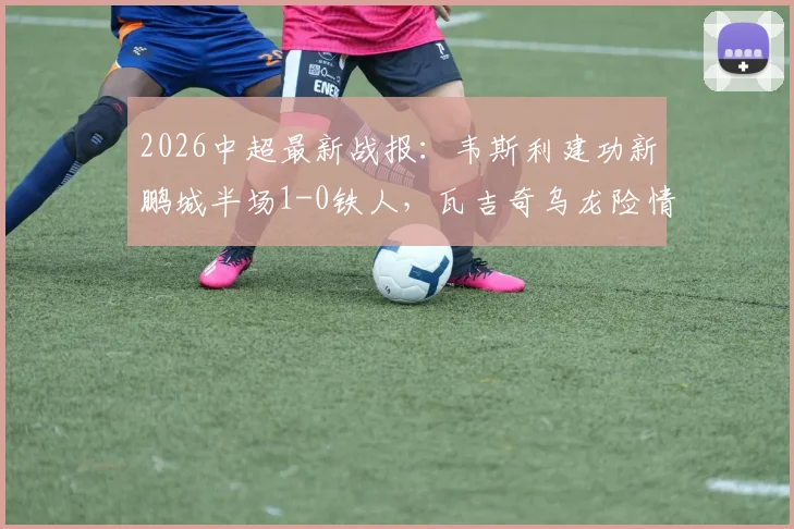 2026中超最新战报:韦斯利建功新鹏城半场1-0铁人,瓦吉奇乌龙险情慢动作引热议