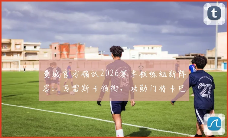曼城官方确认2026赛季教练组新阵容:马雷斯卡领衔,功勋门将卡巴列罗回归担任关键角色,全新团队架构解析