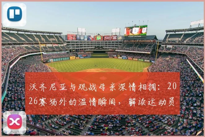 沃齐尼亚与观战母亲深情相拥：2026赛场外的温情瞬间，解读运动员的家庭支持力量