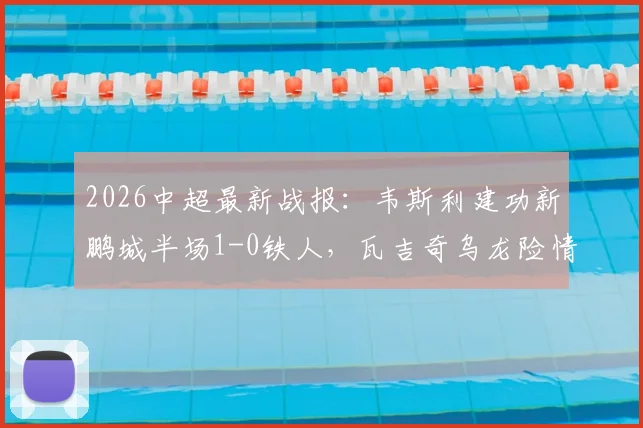 2026中超最新战报：韦斯利建功新鹏城半场1-0铁人，瓦吉奇乌龙险情慢动作引热议