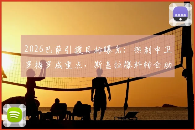 2026巴萨引援目标曝光：热刺中卫罗梅罗成重点，斯基拉爆料转会动态与后防补强分析