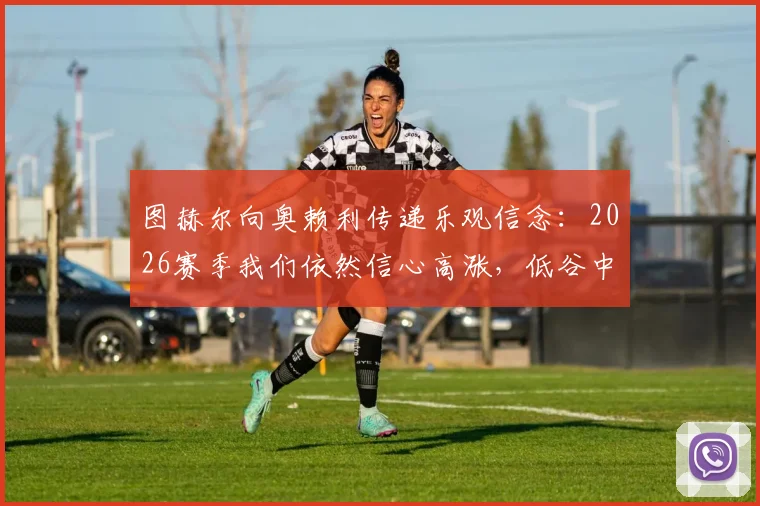 图赫尔向奥赖利传递乐观信念：2026赛季我们依然信心高涨，低谷中如何保持斗志？